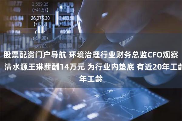 股票配资门户导航 环境治理行业财务总监CFO观察：清水源王琳薪酬14万元 为行业内垫底 有近20年工龄