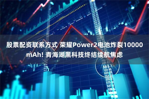 股票配资联系方式 荣耀Power2电池炸裂10000mAh! 青海湖黑科技终结续航焦虑