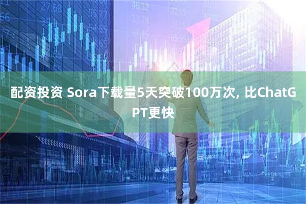 配资投资 Sora下载量5天突破100万次, 比ChatGPT更快