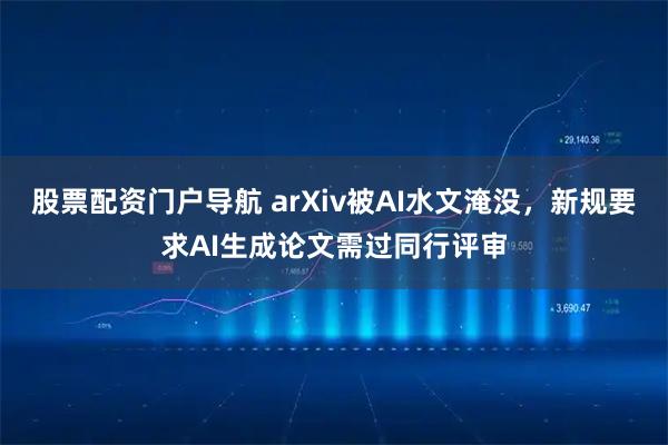 股票配资门户导航 arXiv被AI水文淹没，新规要求AI生成论文需过同行评审