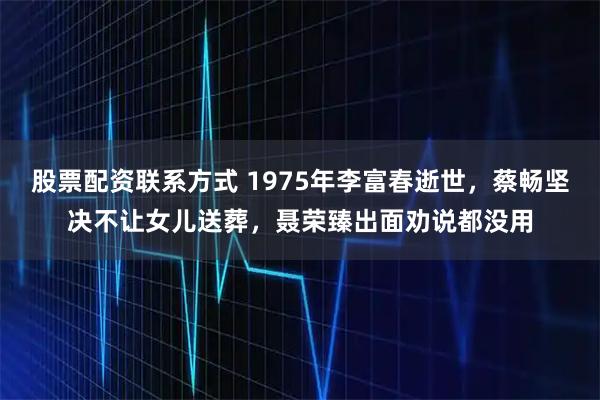 股票配资联系方式 1975年李富春逝世，蔡畅坚决不让女儿送葬，聂荣臻出面劝说都没用