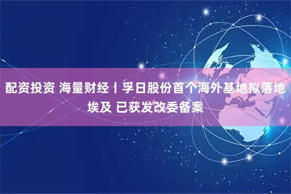 配资投资 海量财经丨孚日股份首个海外基地拟落地埃及 已获发改委备案
