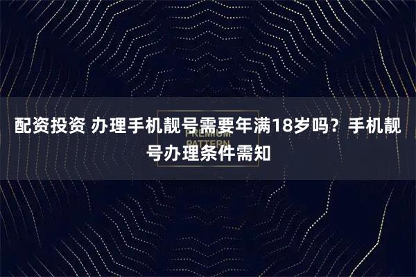 配资投资 办理手机靓号需要年满18岁吗？手机靓号办理条件需知