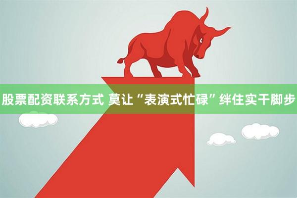 股票配资联系方式 莫让“表演式忙碌”绊住实干脚步