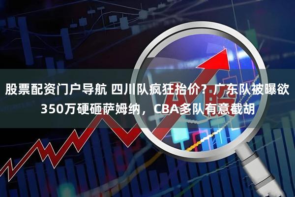 股票配资门户导航 四川队疯狂抬价？广东队被曝欲350万硬砸萨姆纳，CBA多队有意截胡