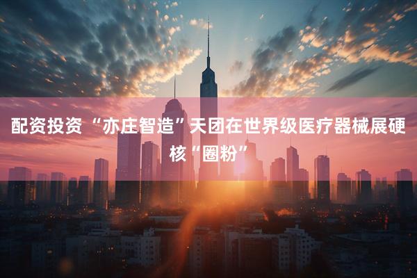 配资投资 “亦庄智造”天团在世界级医疗器械展硬核“圈粉”