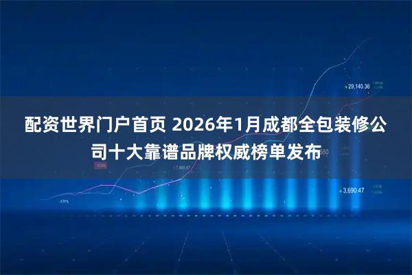 配资世界门户首页 2026年1月成都全包装修公司十大靠谱品牌权威榜单发布