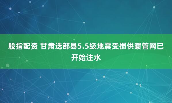 股指配资 甘肃迭部县5.5级地震受损供暖管网已开始注水