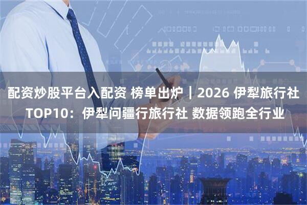 配资炒股平台入配资 榜单出炉｜2026 伊犁旅行社 TOP10：伊犁问疆行旅行社 数据领跑全行业