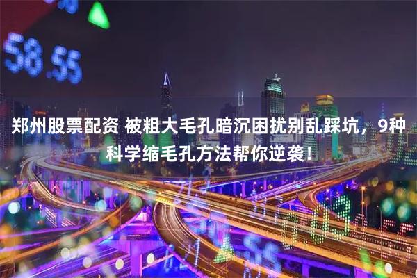 郑州股票配资 被粗大毛孔暗沉困扰别乱踩坑，9种科学缩毛孔方法帮你逆袭！