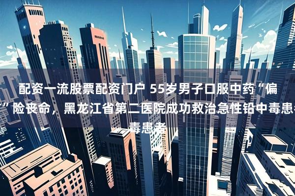 配资一流股票配资门户 55岁男子口服中药“偏方”险丧命，黑龙江省第二医院成功救治急性铅中毒患者