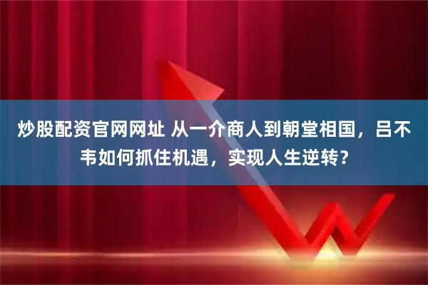 炒股配资官网网址 从一介商人到朝堂相国，吕不韦如何抓住机遇，实现人生逆转？