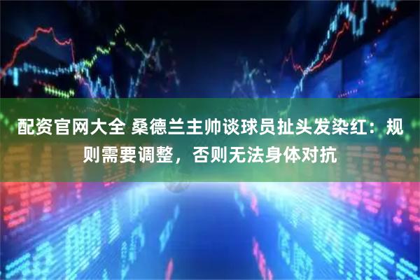 配资官网大全 桑德兰主帅谈球员扯头发染红：规则需要调整，否则无法身体对抗