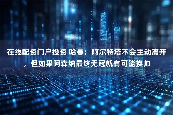在线配资门户投资 哈曼：阿尔特塔不会主动离开，但如果阿森纳最终无冠就有可能换帅