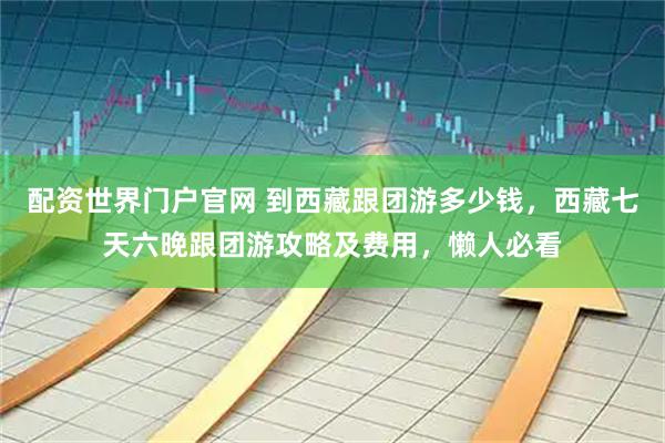 配资世界门户官网 到西藏跟团游多少钱，西藏七天六晚跟团游攻略及费用，懒人必看