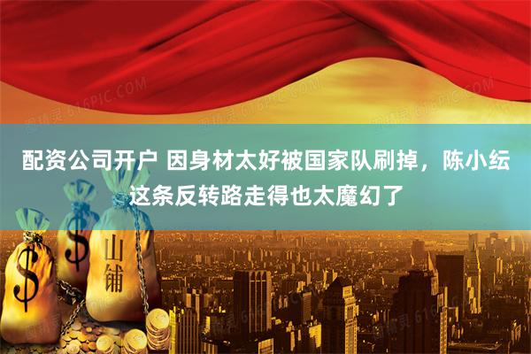 配资公司开户 因身材太好被国家队刷掉，陈小纭这条反转路走得也太魔幻了
