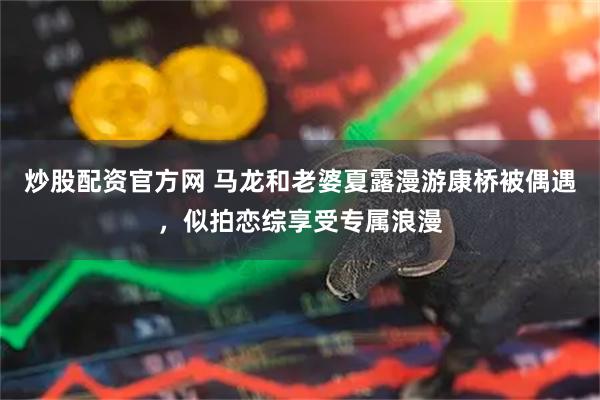 炒股配资官方网 马龙和老婆夏露漫游康桥被偶遇，似拍恋综享受专属浪漫